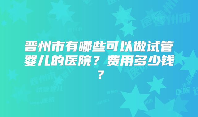 晋州市有哪些可以做试管婴儿的医院？费用多少钱？