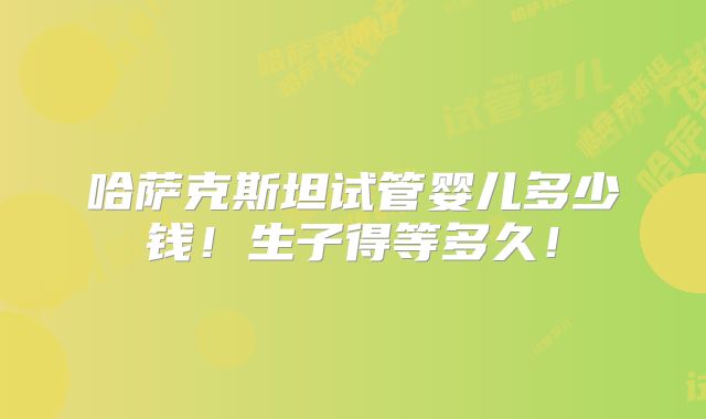 哈萨克斯坦试管婴儿多少钱！生子得等多久！