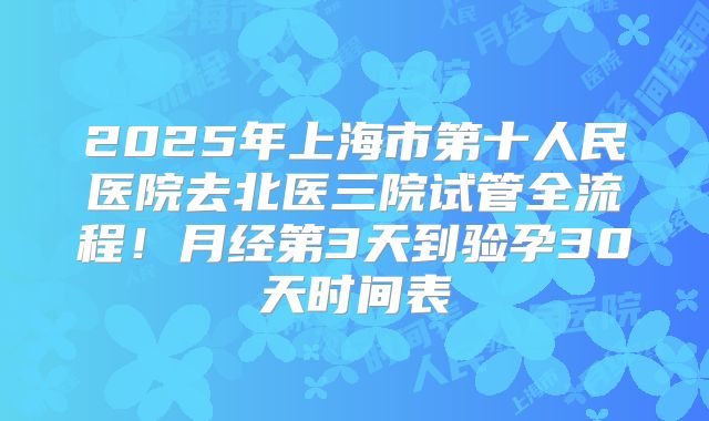 2025年上海市第十人民医院去北医三院试管全流程!月经第3天到验孕30天时间表