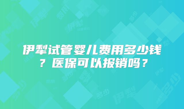 伊犁试管婴儿费用多少钱？医保可以报销吗？