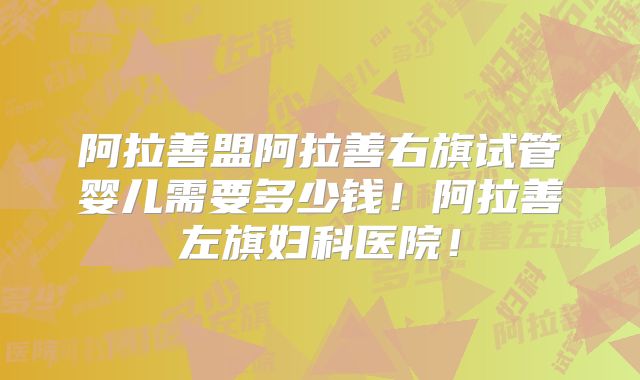 阿拉善盟阿拉善右旗试管婴儿需要多少钱！阿拉善左旗妇科医院！