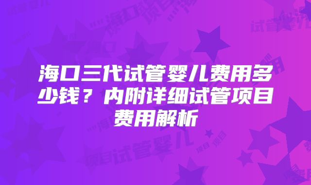 海口三代试管婴儿费用多少钱？内附详细试管项目费用解析