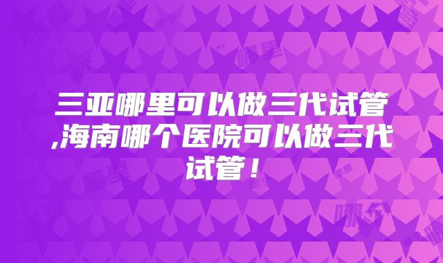 三亚哪里可以做三代试管,海南哪个医院可以做三代试管！