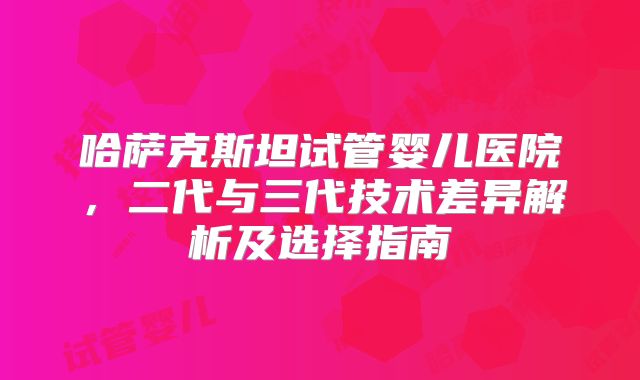 哈萨克斯坦试管婴儿医院，二代与三代技术差异解析及选择指南