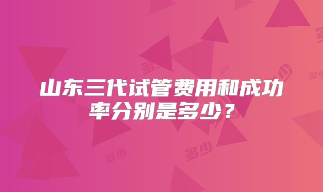 山东三代试管费用和成功率分别是多少？