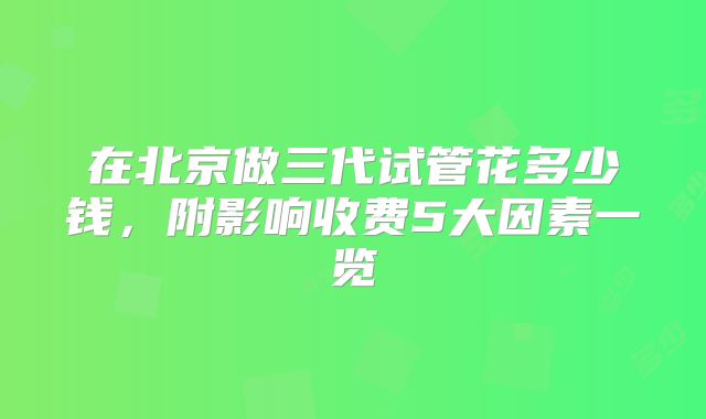 在北京做三代试管花多少钱，附影响收费5大因素一览