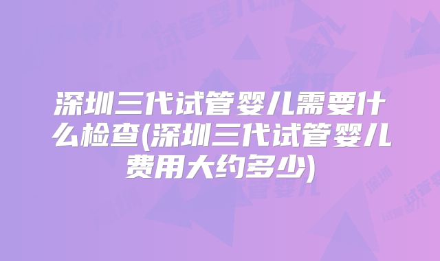 深圳三代试管婴儿需要什么检查(深圳三代试管婴儿费用大约多少)