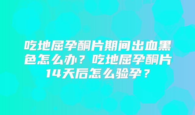 吃地屈孕酮片期间出血黑色怎么办?吃地屈孕酮片14天后怎么验孕?