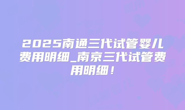 2025南通三代试管婴儿费用明细_南京三代试管费用明细！