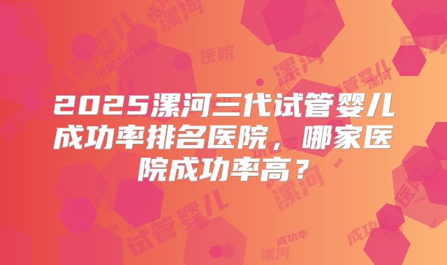 2025漯河三代试管婴儿成功率排名医院，哪家医院成功率高？