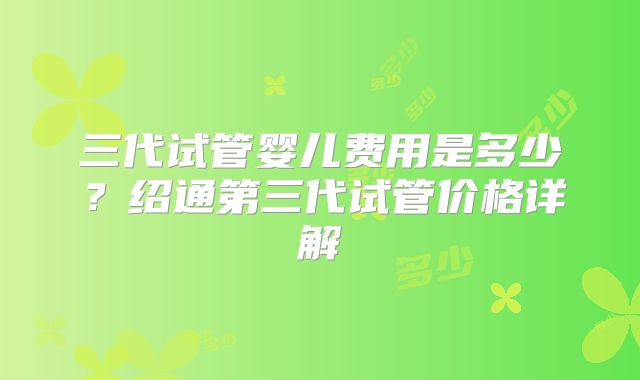 三代试管婴儿费用是多少?绍通第三代试管价格详解