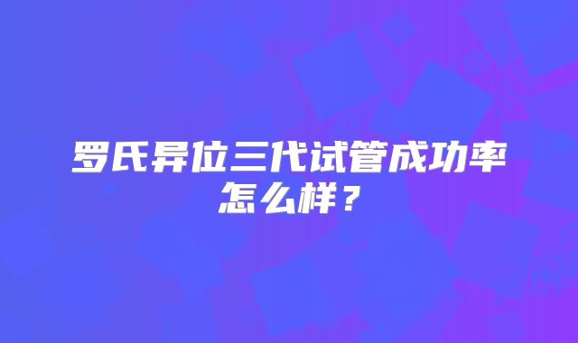 罗氏异位三代试管成功率怎么样？