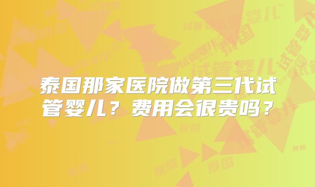 泰国那家医院做第三代试管婴儿？费用会很贵吗？
