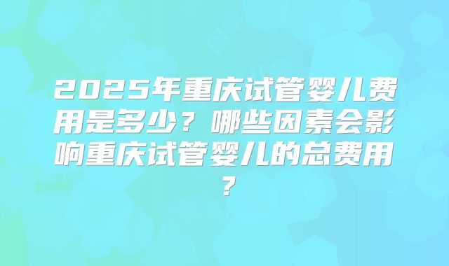 2025年重庆试管婴儿费用是多少？哪些因素会影响重庆试管婴儿的总费用？