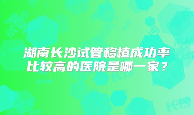 湖南长沙试管移植成功率比较高的医院是哪一家?