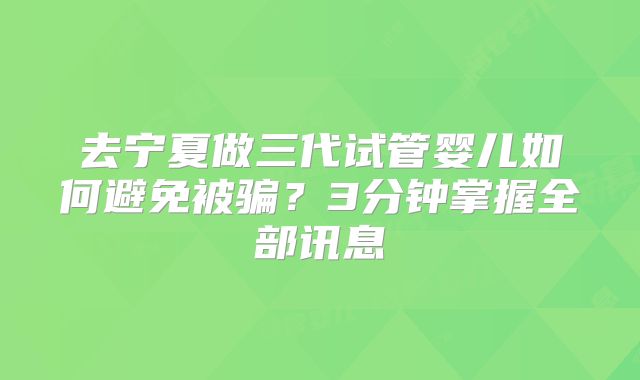 去宁夏做三代试管婴儿如何避免被骗?3分钟掌握全部讯息