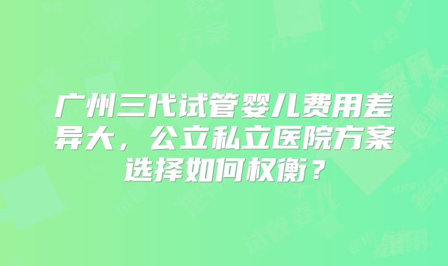 广州三代试管婴儿费用差异大，公立私立医院方案选择如何权衡？
