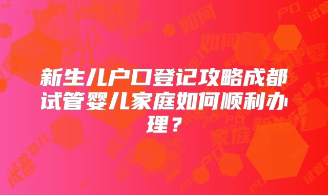 新生儿户口登记攻略成都试管婴儿家庭如何顺利办理？