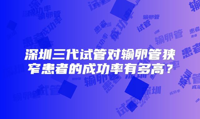 深圳三代试管对输卵管狭窄患者的成功率有多高？