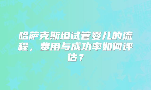 哈萨克斯坦试管婴儿的流程,费用与成功率如何评估?