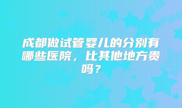 成都做试管婴儿的分别有哪些医院，比其他地方贵吗？