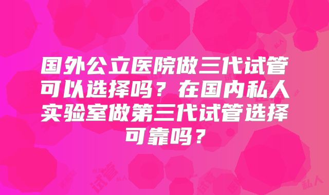 国外公立医院做三代试管可以选择吗?在国内私人实验室做第三代试管选择可靠吗?
