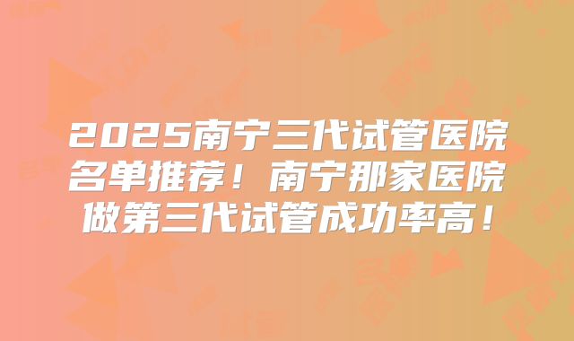 2025南宁三代试管医院名单推荐!南宁那家医院做第三代试管成功率高!