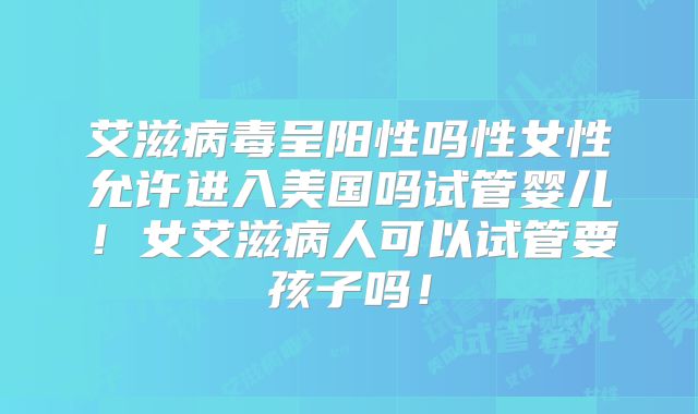 艾滋病毒呈阳性吗性女性允许进入美国吗试管婴儿!女艾滋病人可以试管要孩子吗!