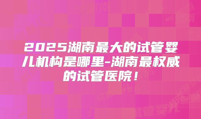 2025湖南最大的试管婴儿机构是哪里-湖南最权威的试管医院！