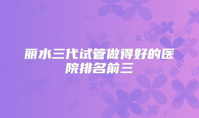 丽水三代试管做得好的医院排名前三