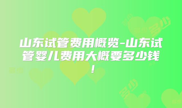 山东试管费用概览-山东试管婴儿费用大概要多少钱！