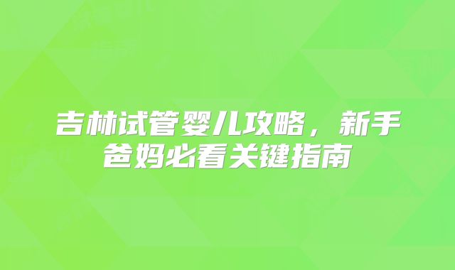 吉林试管婴儿攻略,新手爸妈必看关键指南
