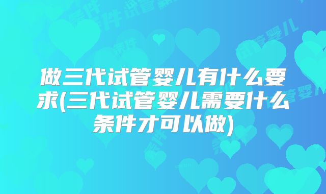 做三代试管婴儿有什么要求(三代试管婴儿需要什么条件才可以做)