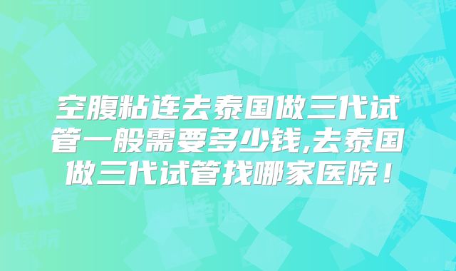 空腹粘连去泰国做三代试管一般需要多少钱,去泰国做三代试管找哪家医院!