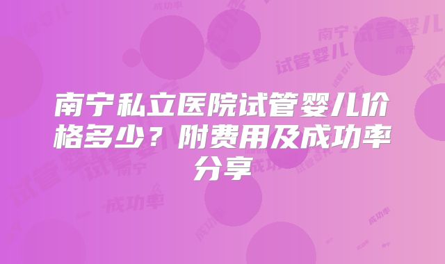 南宁私立医院试管婴儿价格多少？附费用及成功率分享