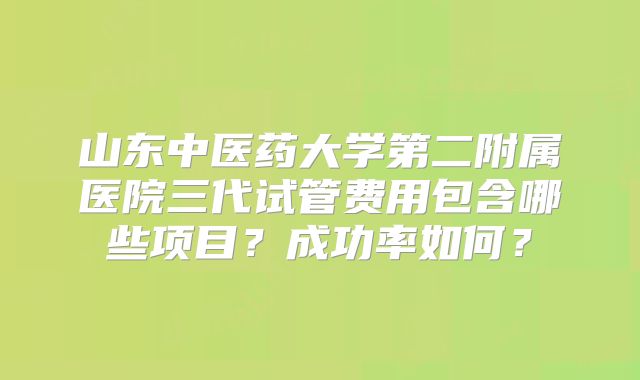 山东中医药大学第二附属医院三代试管费用包含哪些项目？成功率如何？