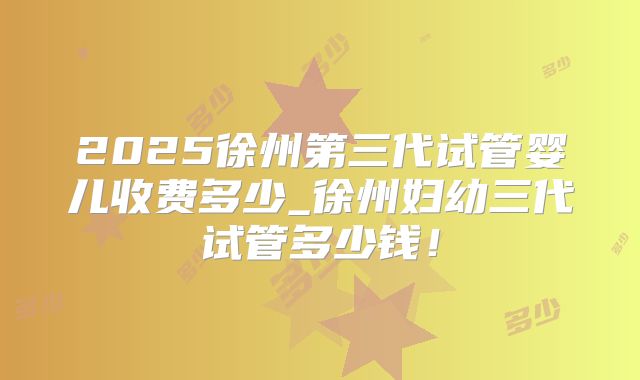 2025徐州第三代试管婴儿收费多少_徐州妇幼三代试管多少钱！