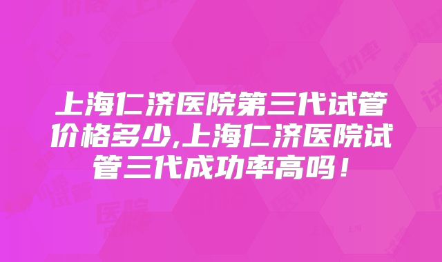 上海仁济医院第三代试管价格多少,上海仁济医院试管三代成功率高吗！