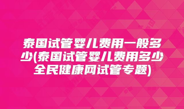 泰国试管婴儿费用一般多少(泰国试管婴儿费用多少全民健康网试管专题)