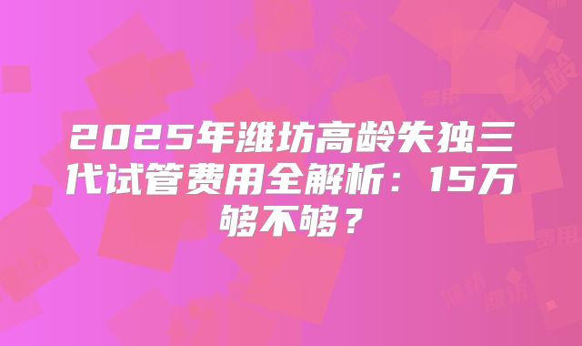 2025年潍坊高龄失独三代试管费用全解析：15万够不够？