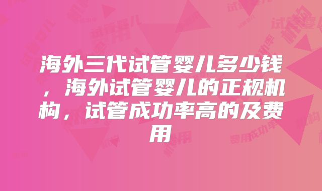 海外三代试管婴儿多少钱，海外试管婴儿的正规机构，试管成功率高的及费用