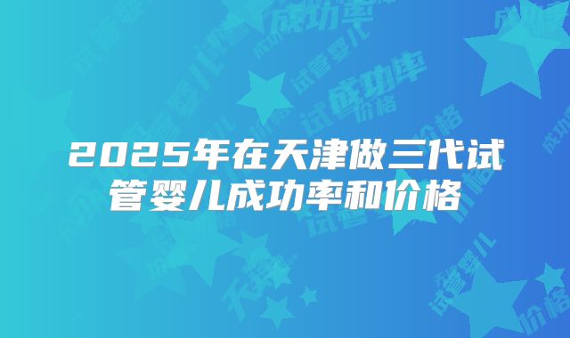 2025年在天津做三代试管婴儿成功率和价格