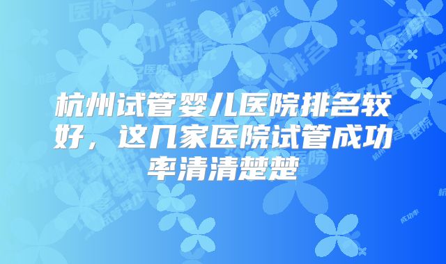 杭州试管婴儿医院排名较好,这几家医院试管成功率清清楚楚
