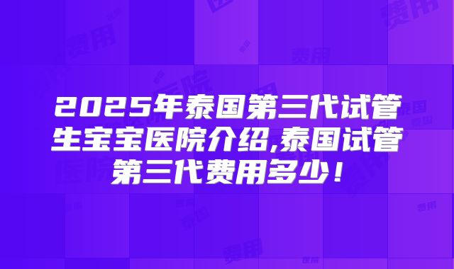 2025年泰国第三代试管生宝宝医院介绍,泰国试管第三代费用多少！