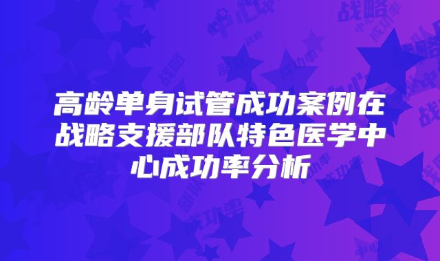 高龄单身试管成功案例在战略支援部队特色医学中心成功率分析
