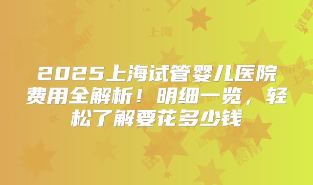 2025上海试管婴儿医院费用全解析！明细一览，轻松了解要花多少钱