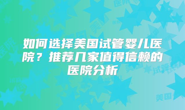 如何选择美国试管婴儿医院？推荐几家值得信赖的医院分析