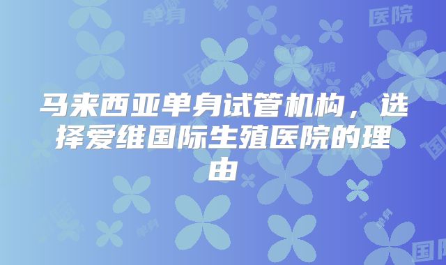 马来西亚单身试管机构，选择爱维国际生殖医院的理由