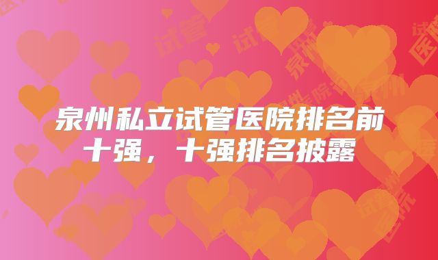 泉州私立试管医院排名前十强，十强排名披露