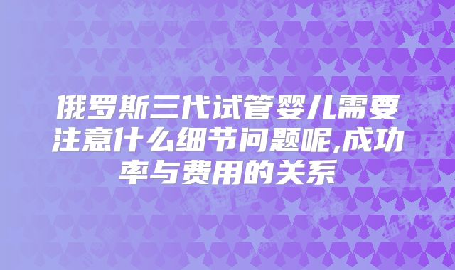 俄罗斯三代试管婴儿需要注意什么细节问题呢,成功率与费用的关系